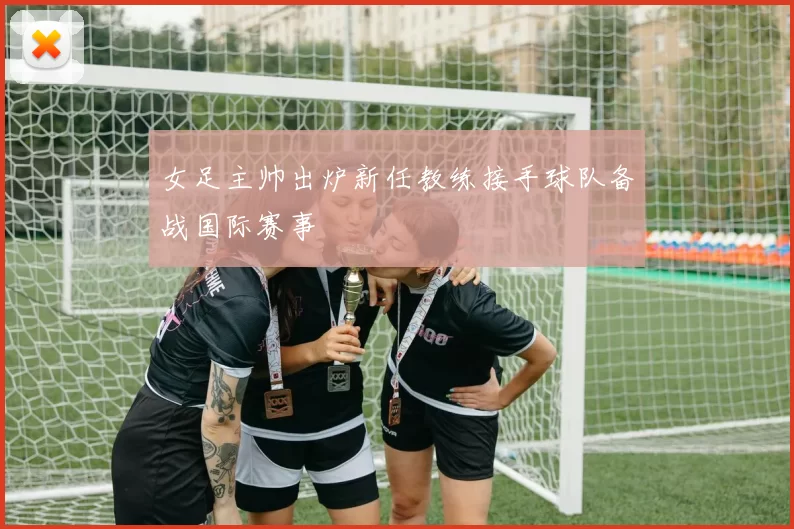 女足主帅出炉新任教练接手球队备战国际赛事
