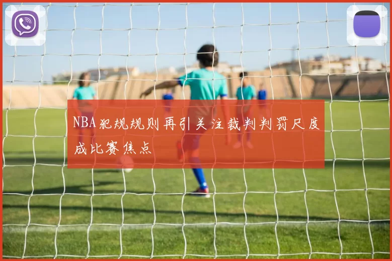 NBA犯规规则再引关注裁判判罚尺度成比赛焦点