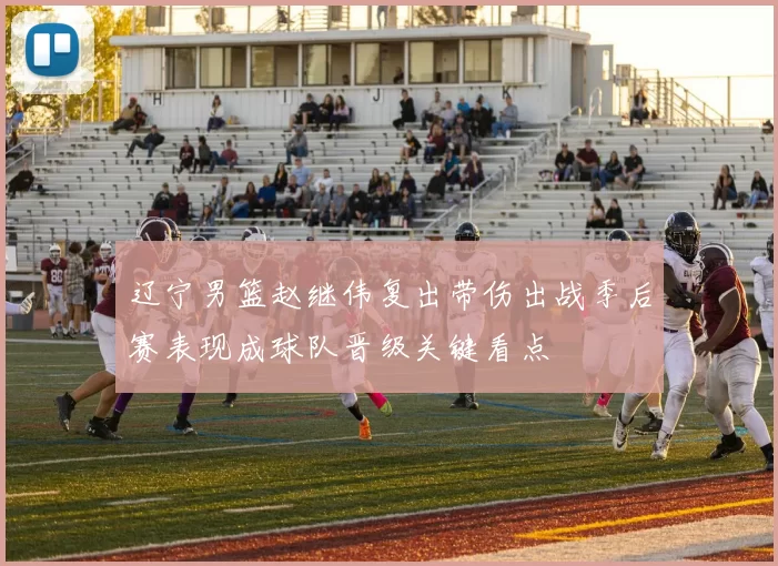 辽宁男篮赵继伟复出带伤出战季后赛表现成球队晋级关键看点