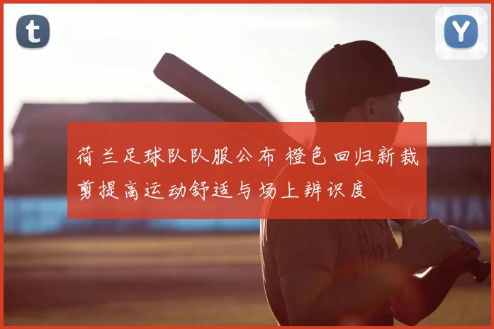 荷兰足球队队服公布 橙色回归新裁剪提高运动舒适与场上辨识度