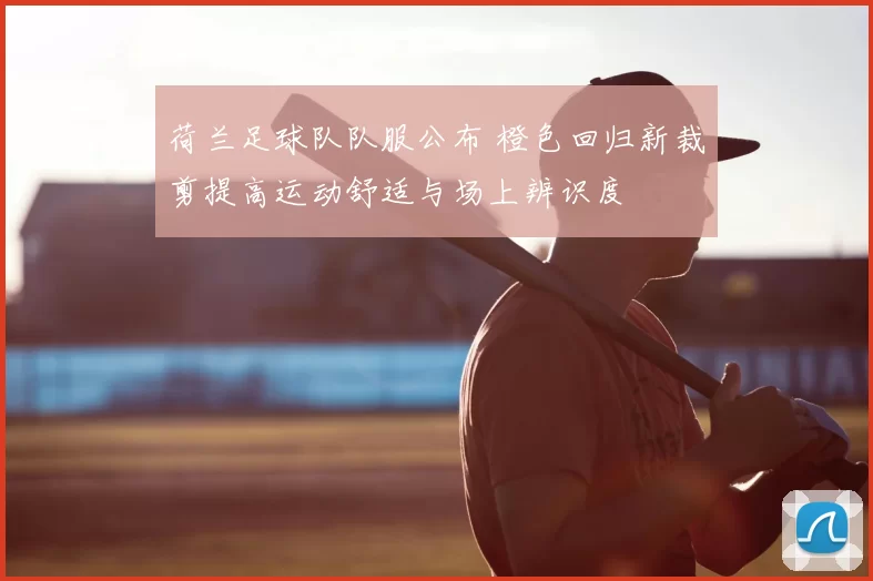 荷兰足球队队服公布 橙色回归新裁剪提高运动舒适与场上辨识度