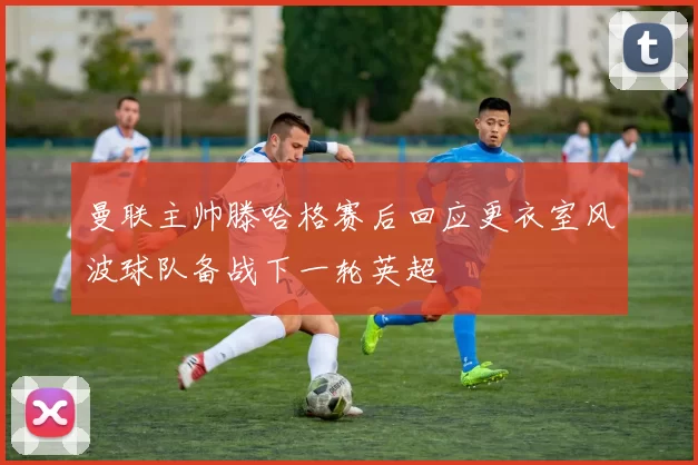曼联主帅滕哈格赛后回应更衣室风波球队备战下一轮英超