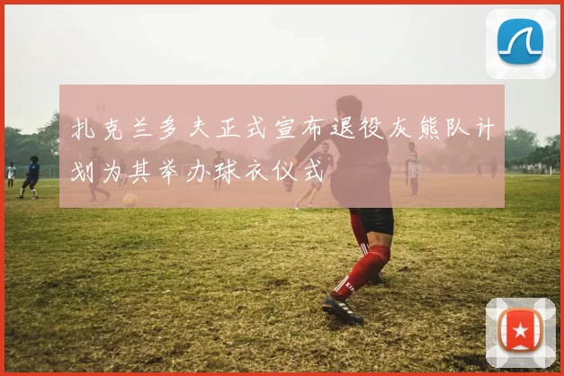 扎克兰多夫正式宣布退役灰熊队计划为其举办球衣仪式