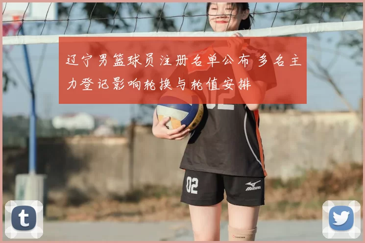 辽宁男篮球员注册名单公布 多名主力登记影响轮换与轮值安排