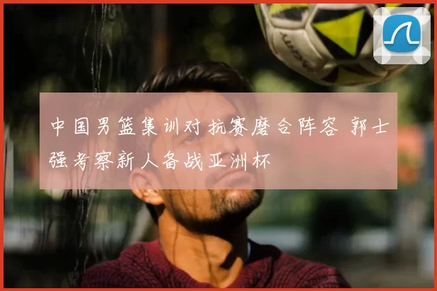 中国男篮集训对抗赛磨合阵容 郭士强考察新人备战亚洲杯