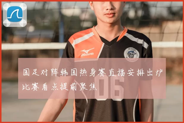 国足对阵韩国热身赛直播安排出炉比赛看点提前聚焦
