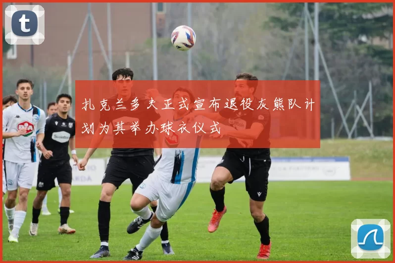 扎克兰多夫正式宣布退役灰熊队计划为其举办球衣仪式