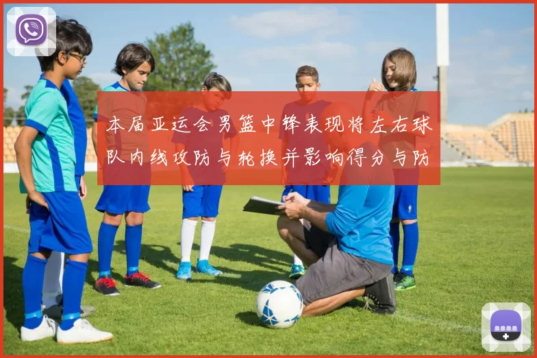 本届亚运会男篮中锋表现将左右球队内线攻防与轮换并影响得分与防守效率
