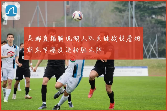 美娜直播解说湖人队关键战役詹姆斯末节爆发逆转胜太阳