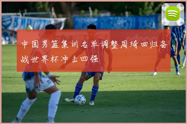 中国男篮集训名单调整周琦回归备战世界杯冲击四强