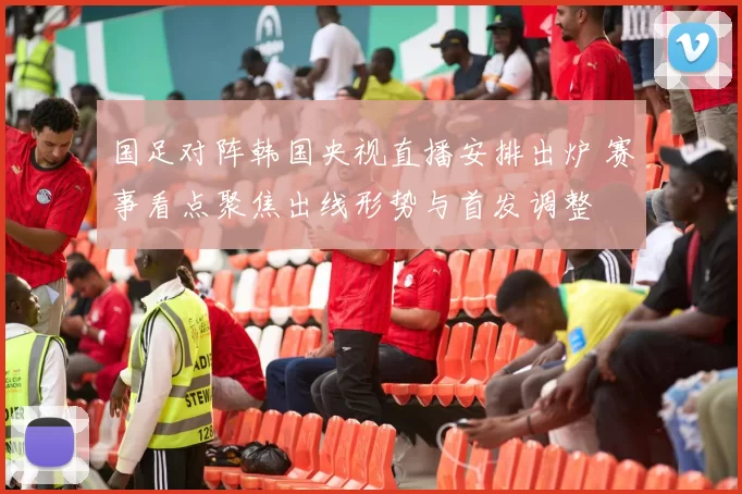 国足对阵韩国央视直播安排出炉 赛事看点聚焦出线形势与首发调整