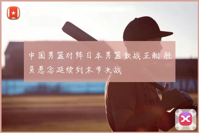 中国男篮对阵日本男篮激战正酣 胜负悬念延续到末节决战