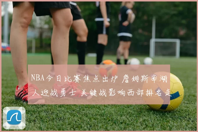 NBA今日比赛焦点出炉 詹姆斯率湖人迎战勇士 关键战影响西部排名走向