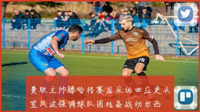 曼联主帅滕哈格赛后采访回应更衣室风波强调球队团结备战切尔西