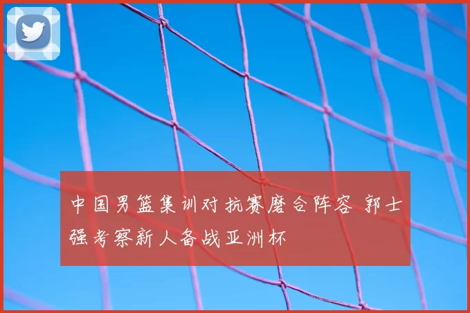 中国男篮集训对抗赛磨合阵容 郭士强考察新人备战亚洲杯