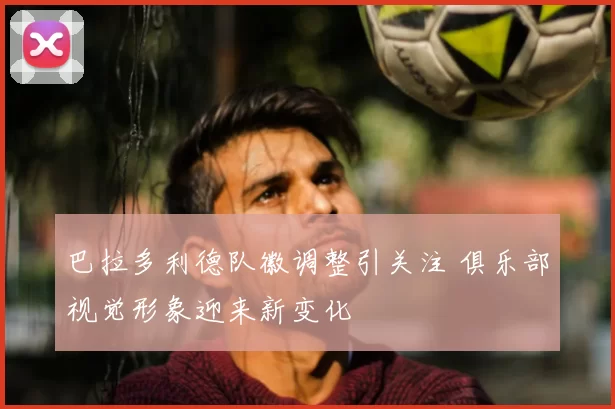 巴拉多利德队徽调整引关注 俱乐部视觉形象迎来新变化