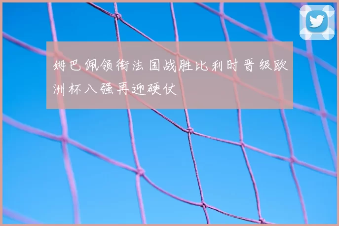姆巴佩领衔法国战胜比利时晋级欧洲杯八强再迎硬仗
