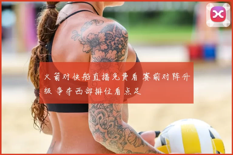 火箭对快船直播免费看 赛前对阵升级 争夺西部排位看点足