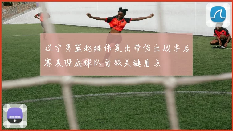 辽宁男篮赵继伟复出带伤出战季后赛表现成球队晋级关键看点