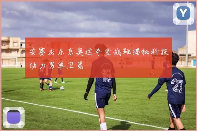 安赛龙东京奥运夺金战靴揭秘科技助力男单卫冕