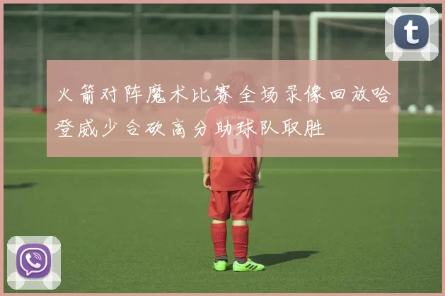 火箭对阵魔术比赛全场录像回放哈登威少合砍高分助球队取胜