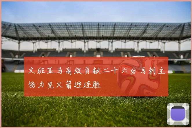 文班亚马高效贡献二十六分马刺主场力克火箭迎连胜