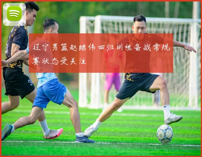 辽宁男篮赵继伟回归训练备战常规赛状态受关注