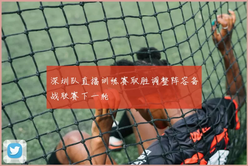 深圳队直播训练赛取胜调整阵容备战联赛下一轮