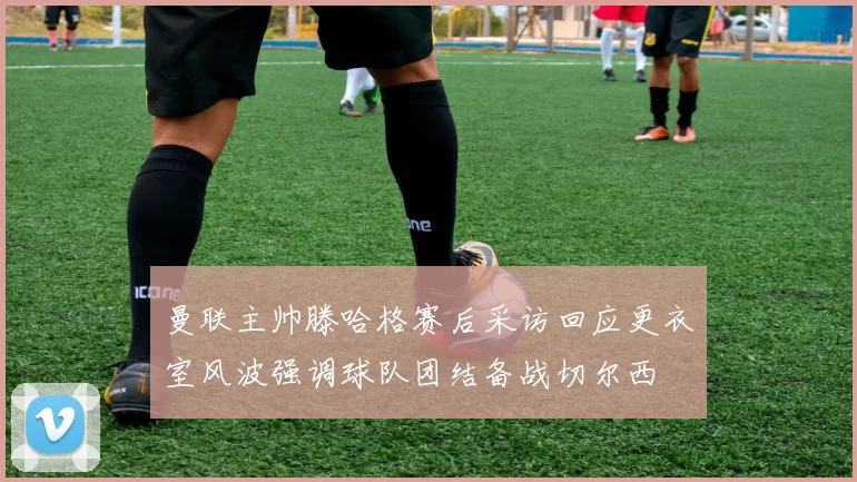 曼联主帅滕哈格赛后采访回应更衣室风波强调球队团结备战切尔西