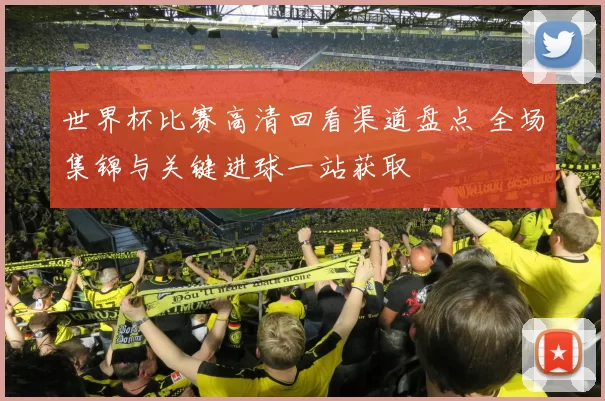 世界杯比赛高清回看渠道盘点 全场集锦与关键进球一站获取