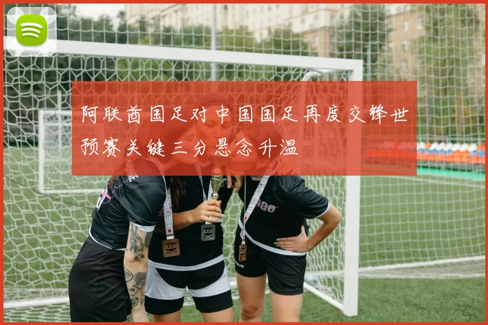 阿联酋国足对中国国足再度交锋世预赛关键三分悬念升温