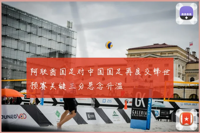 阿联酋国足对中国国足再度交锋世预赛关键三分悬念升温