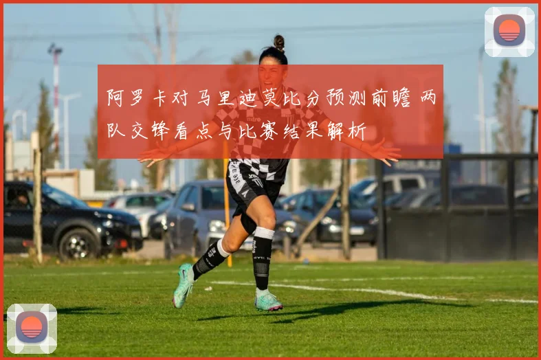 阿罗卡对马里迪莫比分预测前瞻 两队交锋看点与比赛结果解析