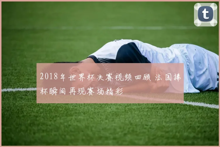 2018年世界杯决赛视频回顾 法国捧杯瞬间再现赛场精彩